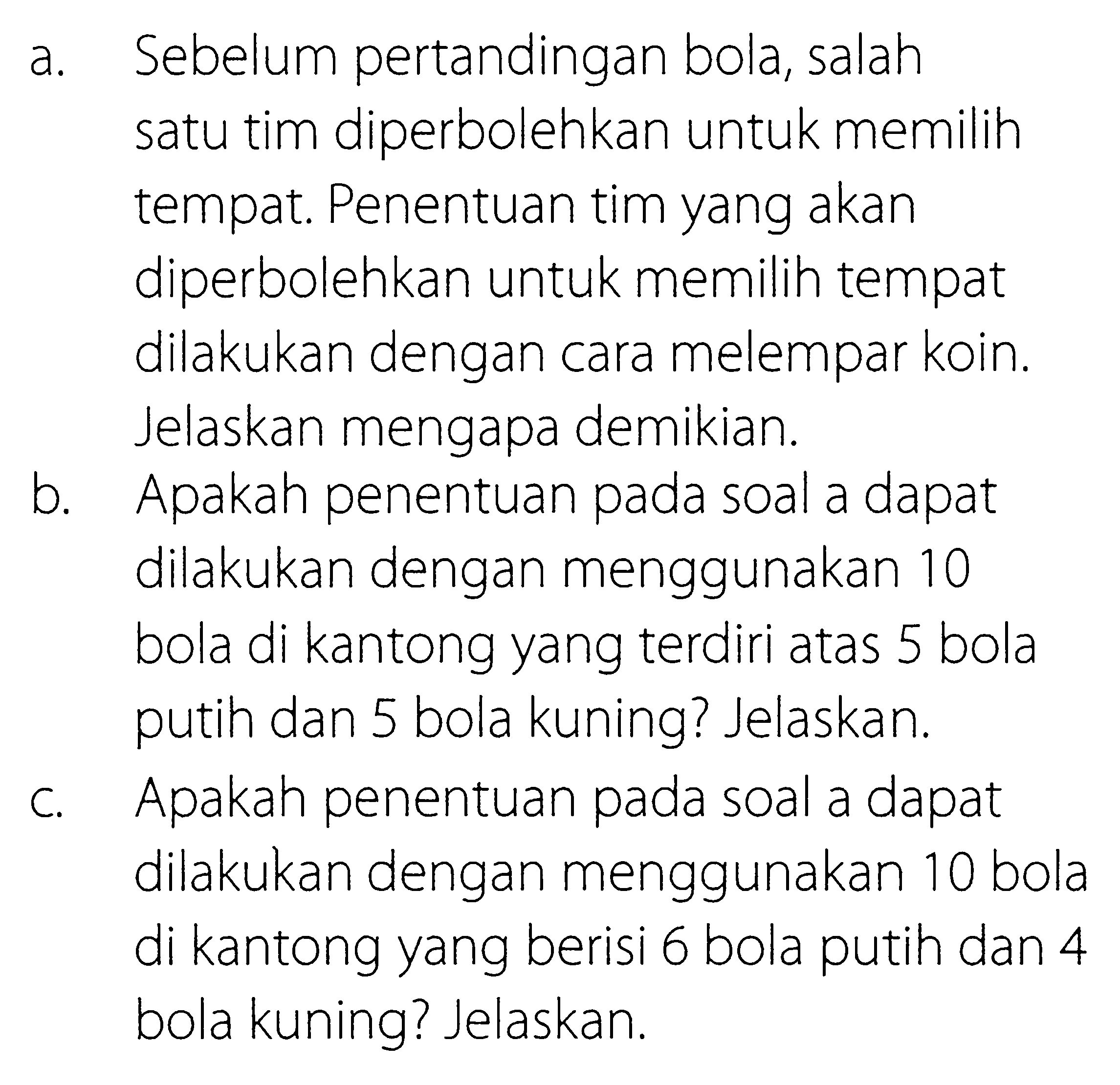 a. Sebelum pertandingan bola, salah satu tim diperbolehkan untuk memilih tempat. Penentuan tim yang akan diperbolehkan untuk memilih tempat dilakukan dengan cara melempar koin. Jelaskan mengapa demikian. b. Apakah penentuan pada soal a dapat dilakukan dengan menggunakan 10 bola di kantong yang terdiri atas 5 bola putih dan 5 bola kuning? Jelaskan. c. Apakah penentuan pada soal a dapat dilakukan dengan menggunakan 10 bola di kantong yang berisi 6 bola putih dan 4 bola kuning? Jelaskan. 