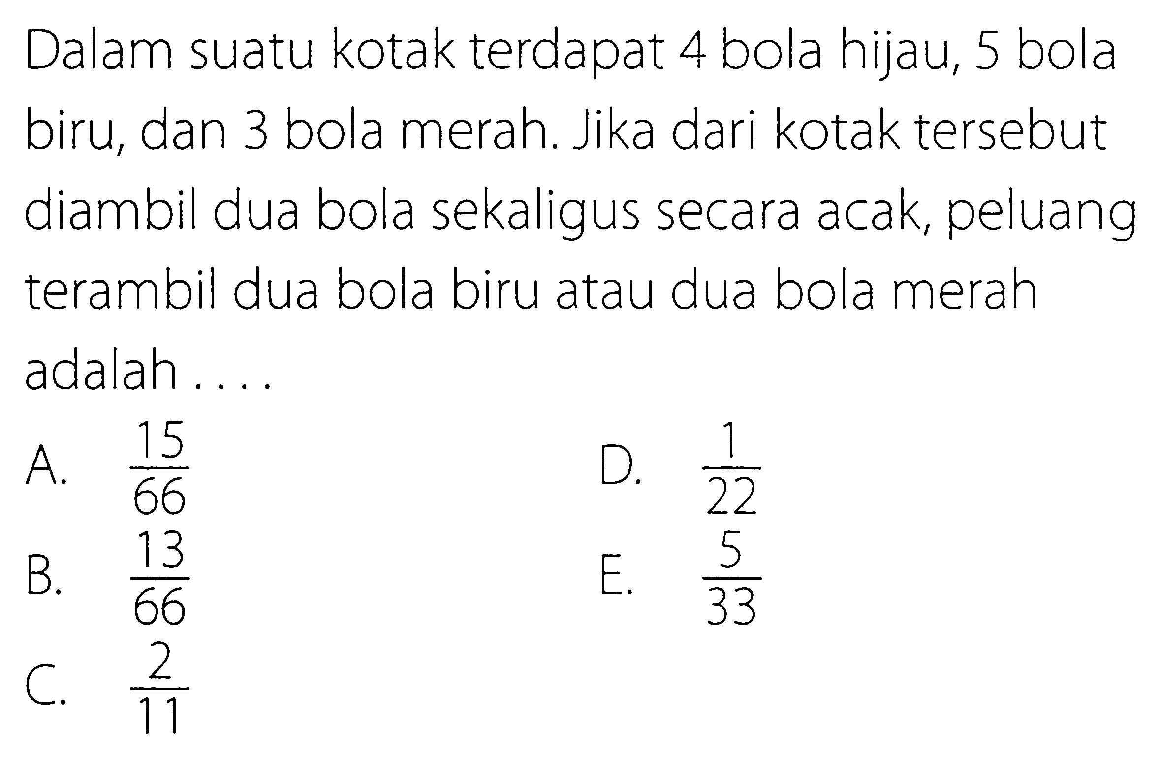 Dalam suatu kotak terdapat 4 bola hijau, 5 bola biru, dan 3 bola merah. Jika dari kotak tersebut diambil dua bola sekaligus secara acak, peluang terambil dua bola biru atau dua bola merah adalah....