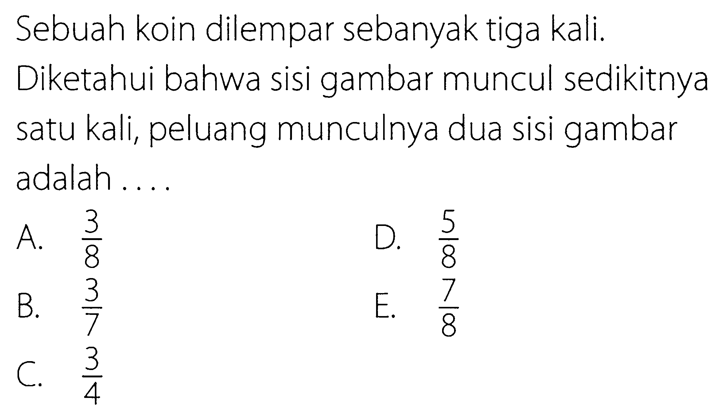 Sebuah koin dilempar sebanyak tiga kali. Diketahui bahwa sisi gambar muncul sedikitnya satu kali, peluang munculnya dua sisi gambar adalah....