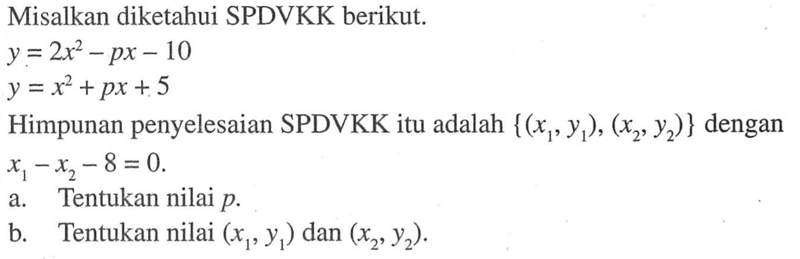 Misalkan diketahui SPDVKK berikut. y = 2x^2-px-10 y=x^2+px+5 Himpunan penyelesaian SPDVKK itu adalah {(x1 , y1), (x2, y2)} dengan x1-x2-8 = 0. a. Tentukan nilai p b. Tentukan nilai (x1,y1) dan (x2, y2).