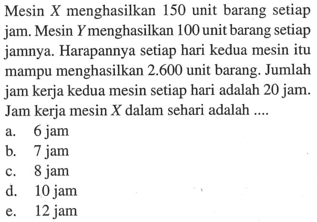 Mesin X menghasilkan 150 unit barang setiap jam. Mesin Y menghasilkan 100 unit barang setiap jamnya. Harapannya setiap hari kedua mesin itu mampu menghasilkan 2.600 unit barang. Jumlah jam kerja kedua mesin setiap hari adalah 20 jam. Jam kerja mesin X dalam sehari adalah ....