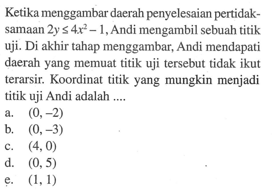 Ketika menggambar daerah penyelesaian pertidaksamaan 2y<=4x^2-1, Andi mengambil sebuah titik uji. Di akhir tahap menggambar, Andi mendapati daerah yang memuat titik uji tersebut tidak ikut terarsir. Koordinat titik yang mungkin menjadi titik uji Andi adalah ....