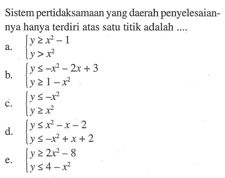 Sistem pertidaksamaan yang daerah penyelesaiannya hanya terdiri atas satu titik adalah .... a. y>=x^2-1 y>x^2 b. y<=-x^2-2x+3 y>=1-x^2 c. y<=-x^2 y>=x^2 d. y<=x^2-x-2 y<=-x^2+x+2 e. y>=2x^2-8 y<=4-x^2