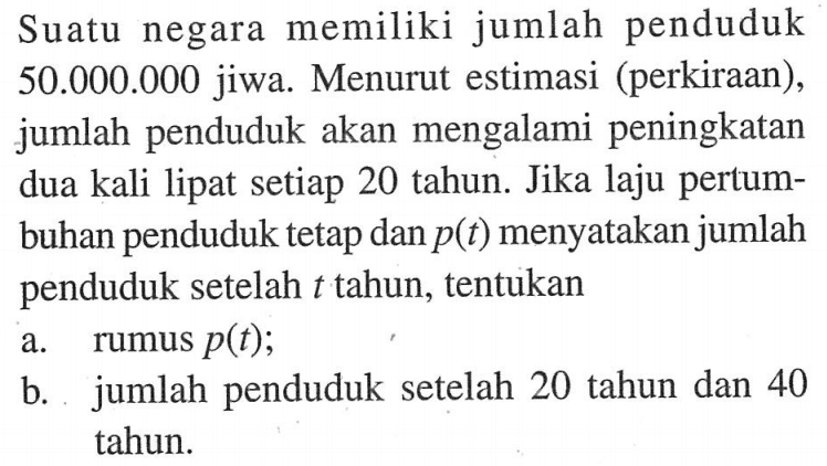 Suatu negara memiliki jumlah penduduk 50.000 .000 jiwa. Menurut estimasi (perkiraan), jumlah penduduk akan mengalami peningkatan dua kali lipat setiap 20 tahun. Jika laju pertumbuhan penduduk tetap dan p(t) menyatakan jumlah penduduk setelah t tahun, tentukana. rumus p(t) ;b. jumlah penduduk setelah 20 tahun dan 40 tahun.