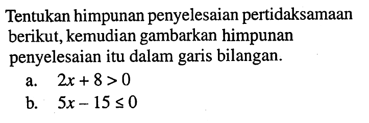 Tentukan himpunan penyelesaian pertidaksamaan berikut, kemudian gambarkan himpunan penyelesaian itu dalam garis bilangan. a. 2x+8>0 b. 5x-15<=0