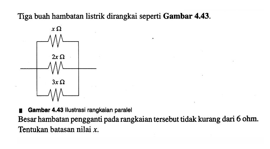 Tiga buah hambatan listrik dirangkai seperti Gambar 4.43. x ohm 2x ohm 3x ohm Gambar 4.43 Ilustrasi rangkaian paralel Besar hambatan pengganti pada rangkaian tersebut tidak kurang dari 6 ohm. Tentukan batasan nilai x.