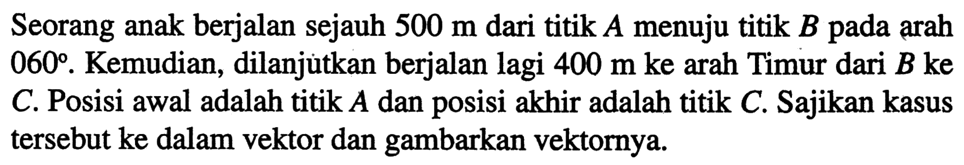 Seorang anak berjalan sejauh 500 m dari titik A menuju titik B pada arah 060. Kemudian, dilanjutkan berjalan lagi 400 m ke arah Timur dari B ke C. Posisi awal adalah titik A dan posisi akhir adalah titik C. Sajikan kasus tersebut ke dalam vektor dan gambarkan vektornya.