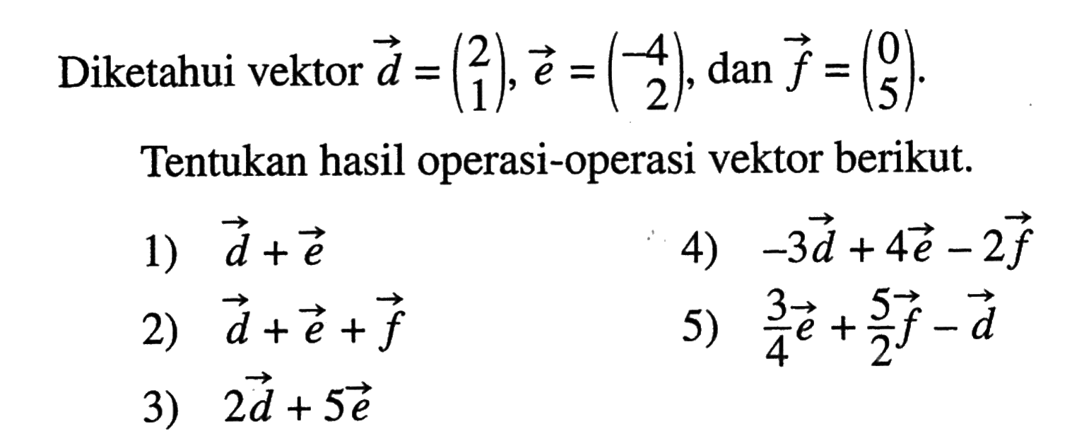 Diketahui vektor  d=(2  1), vektor e=(-4  2), dan vektor f=(0  5) . Tentukan hasil operasi-operasi vektor berikut. 1)  vektor d+vektor e 2)  vektor d+vektor e+vektor f 3)  2 vektor d+5 vektor e 4)  -3 vektor d+4 vektor e-2 vektor f 5)  3/4 vektor e+5/2 vektor f-vektor d 