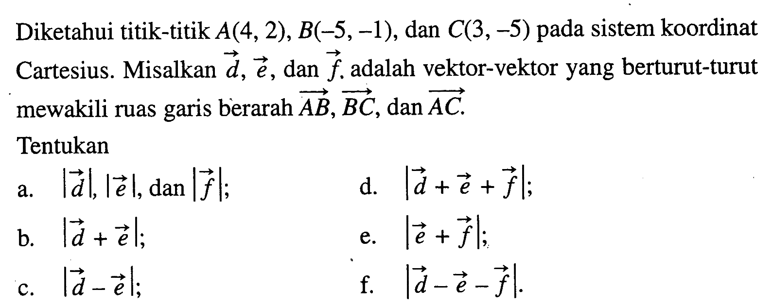 Diketahui titik-titik A(4,2),B(-5,-1),dan C(3,-5) pada sistem koordinat Cartesius. Misalkan vektor d,vektor e,dan vektor f adalah vektor-vektor yang berturut-turut mewakili ruas garis berarah vektor AB,vektor BC,dan vektor AC.Tentukana. |d|,|e|,dan |f| b. |d+e|c. |d-e|d. |d+e+f|  e. |e+f| f. |d-e-f| .