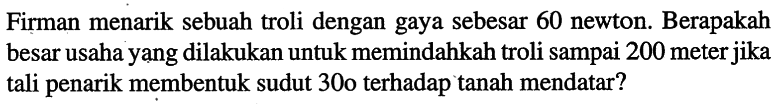 Firman menarik sebuah troli dengan gaya sebesar 60 newton. Berapakah besar usaha yạng dilakukan untuk memindahkah troli sampai 200 meter jika tali penarik membentuk sudut 30 o terhadap tanah mendatar?