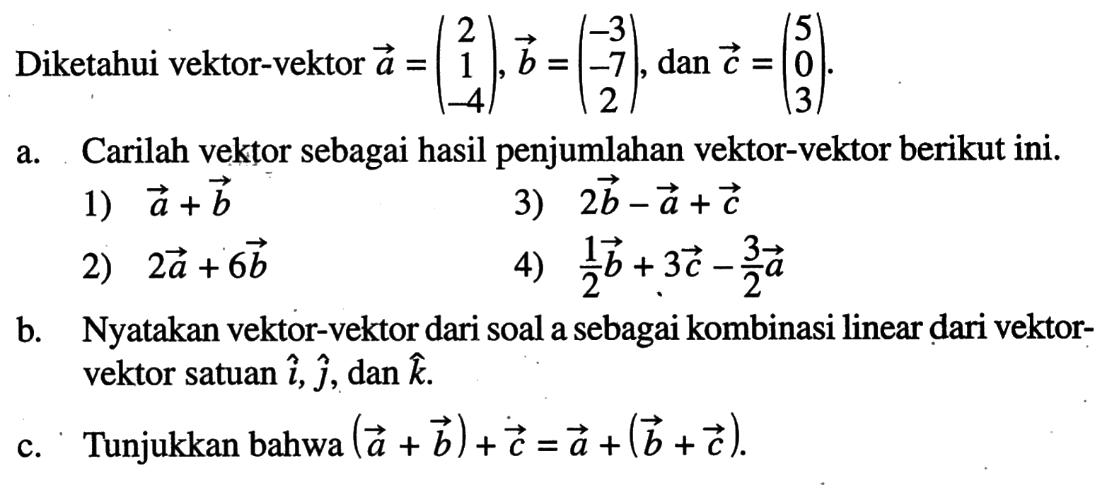 Diketahui vektor-vektor vektor a=(2  1  -4), vektor b=(-3  -7  2), dan vektor c=(5  0  3) a. Carilah vektor sebagai hasil penjumlahan vektor-vektor berikut ini.1)  vektor a+vektor b 3)  2 vektor b-vektor a+vektor c 2)  2 vektor a+6 vektor b 4)  1/2 vektor b+3 vektor c-3/2 vektor a b. Nyatakan vektor-vektor dari soal a sebagai kombinasi linear dari vektor-vektor satuan vektor i, vektor j, dan vektor k c. Tunjukkan bahwa (vektor a+vektor b)+vektor c=vektor a+(vektor b+vektor c) .