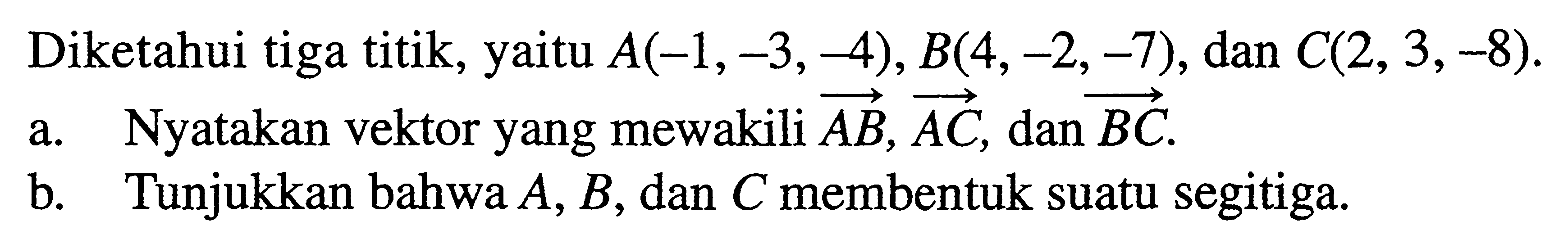 Diketahui tiga titik, yaitu A(-1,-3,-4), B(4,-2,-7), dan C(2,3,-8). a. Nyatakan vektor yang mewakili vektor AB, vektor AC, dan vektor BC. b. Tunjukkan bahwa A, B, dan C membentuk suatu segitiga.