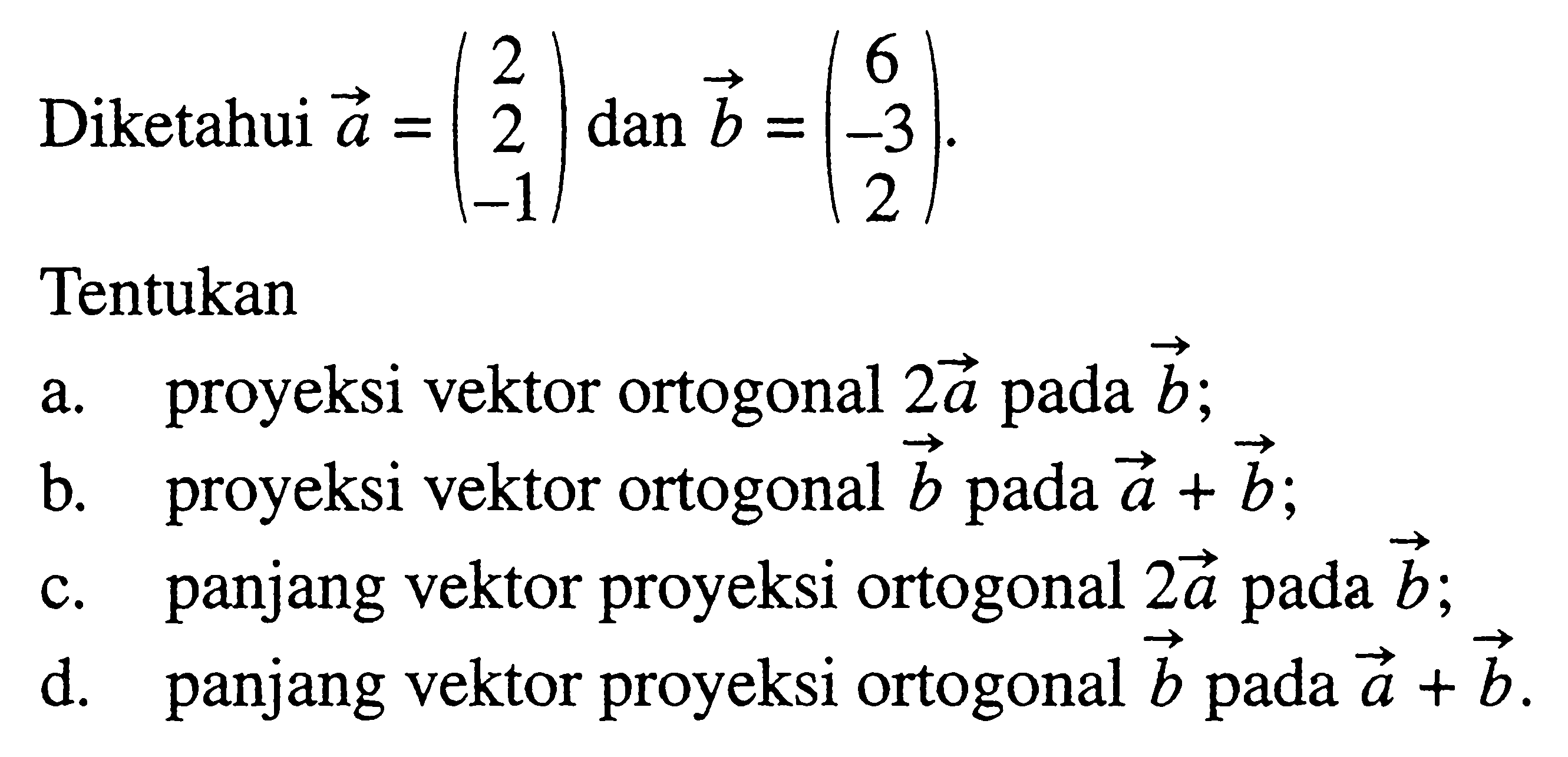 Diketahui  a=(2  2  -1) dan b=(6  -3  2) .Tentukana. proyeksi vektor ortogonal  2a  pada b ;b. proyeksi vektor ortogonal  b  pada  a+b ;c. panjang vektor proyeksi ortogonal  2a  pada  b ;d. panjang vektor proyeksi ortogonal  b  pada  a+b .