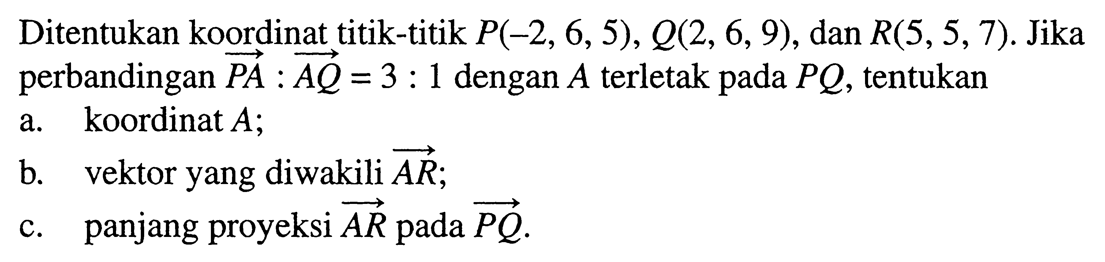 Ditentukan koordinat titik-titik P(-2,6,5), Q(2,6,9), dan R(5,5,7). Jika perbandingan vektor PA: vektor AQ=3:1 dengan A terletak pada PQ, tentukana. koordinat  A ;b. vektor yang diwakili vektor AR;c. panjang proyeksi vektor AR pada vektor PQ.