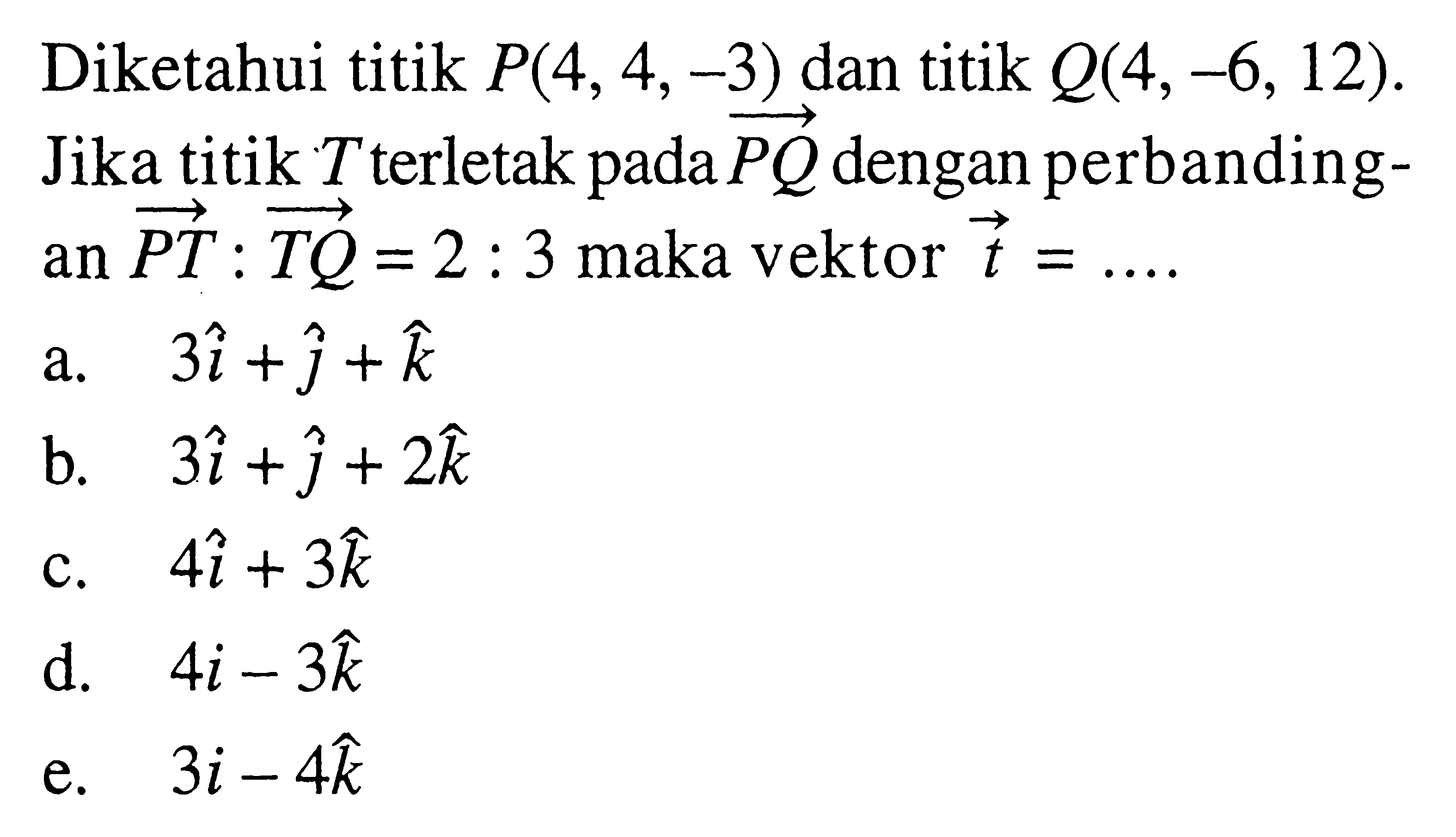 Diketahui titik  P(4,4,-3)  dan titik  Q(4,-6,12) . Jika titik  T  terletak pada  P Q  dengan perbandingan  P T: T Q=2: 3  maka vektor  t=...a.  3 i+j+k b.  3 i+j+2 k c.  4 i+3 k d.  4 i-3 k e.  3 i-4 k 