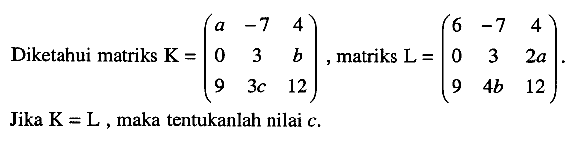 Diketahui matriks K=(a -7 4 0 3 b 9 3c 12), matriks L=(6 -7 4 0 3 2a 9 4b 12). Jika K=L, maka tentukanlah nilai c.