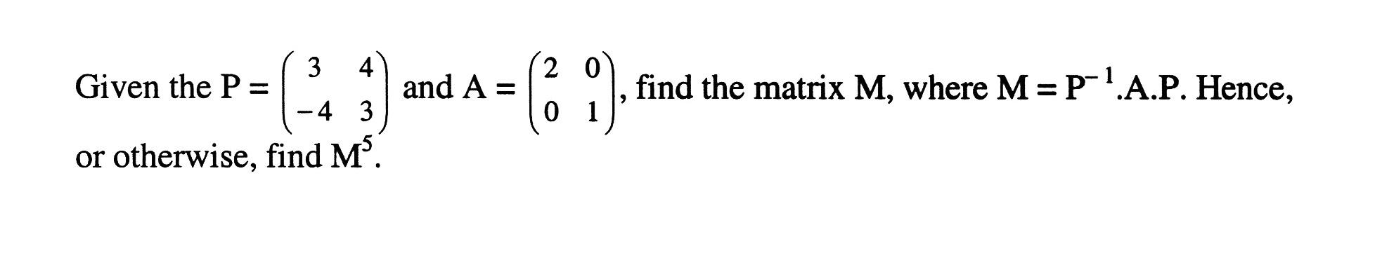 Given the P=(3 4 -4 3) and A=(2 0 0 1), find the matrix M, where M=P^(-1) . A . P. Hence, or otherwise, find M^5.