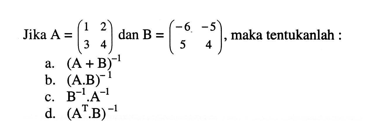 Jika A=(1 2 3 4) dan B=(-6 -5 5 4), maka tentukanlah: a. (A+B)^-1 b. (A.B)^-1 c. B^-1.A^-1 d. (A^T.B)^-1