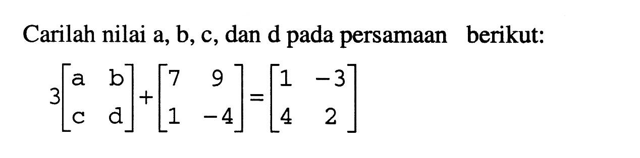 Carilah nilai a, b, c, dan d pada persamaan berikut: 3 [a b c d] + [7 9 1 -4] = [1 -3 4 2]