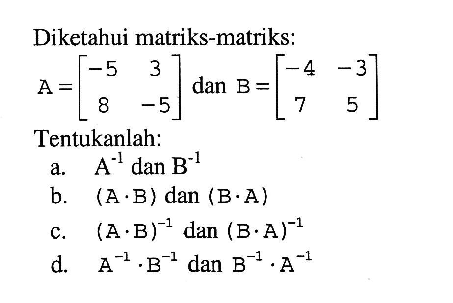 Diketahui matriks-matriks: A=[-5 3 8 -5] dan B=[-4 -3 7 5] Tentukanlah: a. A^-1 dan B^-1 b. (A.B) dan (B.A) c. (A.B)^-1 dan (B.A)^-1 d. A^-1.B^-1 dan B^-1.A^-1