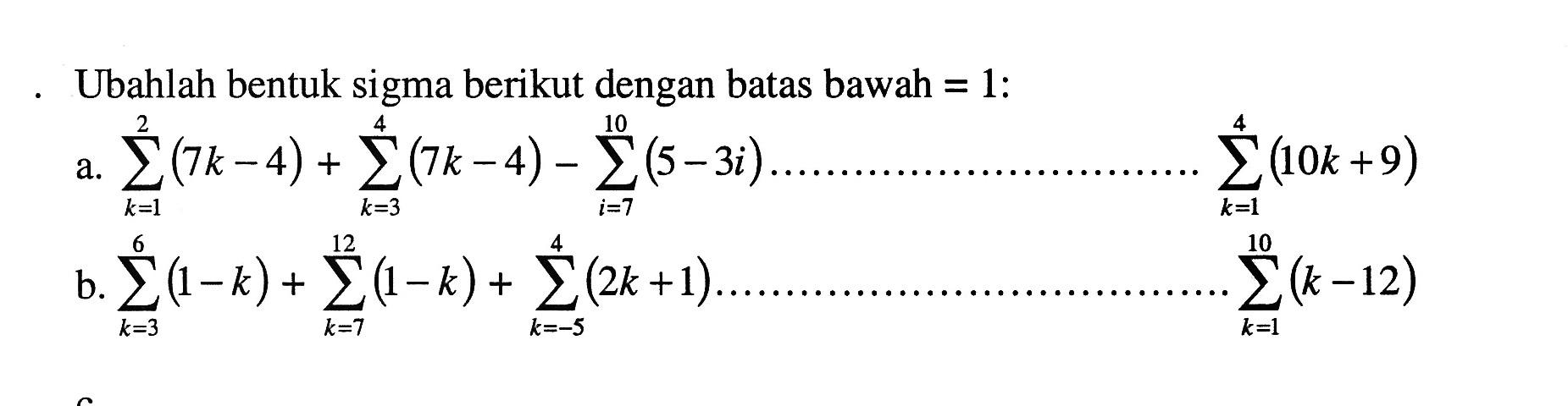 Ubahlah bentuk sigma berikut dengan batas bawah=1: a. sigma k=1 2 (7k-4)+sigma k=3 4(7k-4)-sigma i=7 10 (5-3i) ........................... sigma k=1 4 (10k+9) b. sigma k=3 6(1-k)+sigma k=7 12(1-k)+sigma k=-5 4(2k+1) .............................. sigma k=1 10(k-12) 