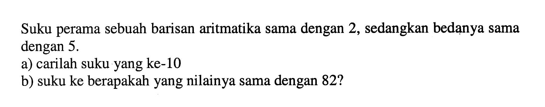 Suku perama sebuah barisan aritmatika sama dengan 2, sedangkan bedanya sama dengan  5 . a) carilah suku yang ke-10b) suku ke berapakah yang nilainya sama dengan 82 ?