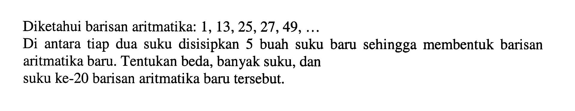 Diketahui barisan aritmatika:  1,13,25,27,49, ... Di antara tiap dua suku disisipkan 5 buah suku baru sehingga membentuk barisan aritmatika baru. Tentukan beda, banyak suku, dan suku ke-20 barisan aritmatika baru tersebut.