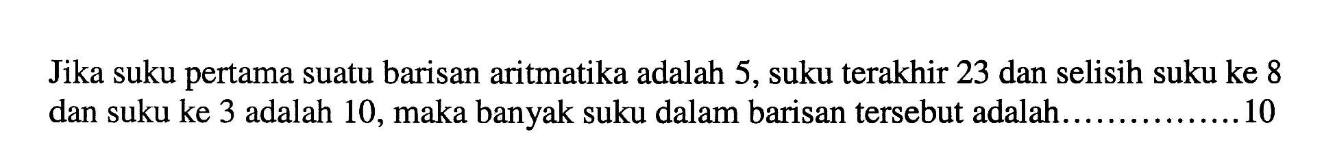 Jika suku pertama suatu barisan aritmatika adalah 5, suku terakhir 23 dan selisih suku ke 8 dan suku ke 3 adalah 10, maka banyak suku dalam barisan tersebut adalah ... 10