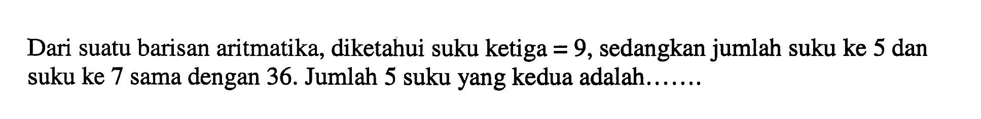 Dari suatu barisan aritmatika, diketahui suku ketiga=9, sedangkan jumlah suku ke 5 dan suku ke 7 sama dengan 36. Jumlah 5 suku yang kedua adalah......