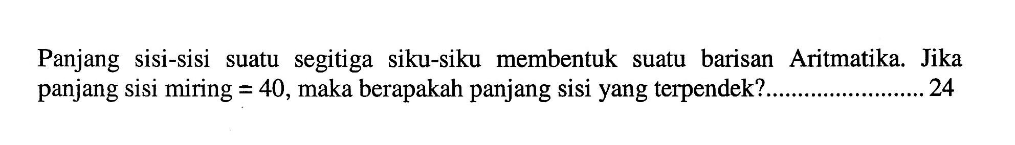 Panjang sisi-sisi suatu segitiga siku-siku membentuk suatu barisan Aritmatika. Jika panjang sisi miring=40, maka berapakah panjang sisi yang terpendek? ... 24