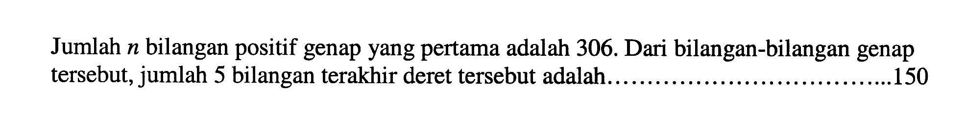 Jumlah n bilangan positif genap yang pertama adalah 306. Dari bilangan-bilangan genap tersebut, jumlah 5 bilangan terakhir deret tersebut adalah .... 150