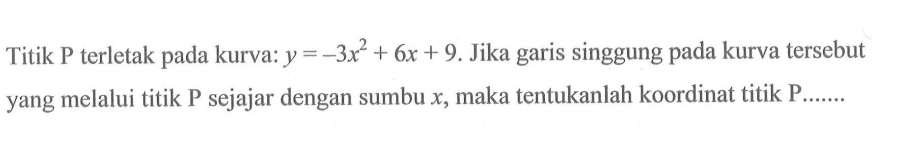 Titik P terletak pada kurva:  y=-3x^2+6x+9 . Jika garis singgung pada kurva tersebut yang melalui titik  kg  sejajar dengan sumbu  x , maka tentukanlah koordinat titik  kg ....