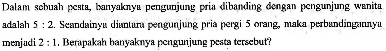 Dalam sebuah pesta, banyaknya pengunjung pria dibanding dengan pengunjung wanita adalah 5 : 2. Seandainya diantara pengunjung pria pergi 5 orang, maka perbandingannya menjadi 2 : 1. Berapakah banyaknya pengunjung pesta tersebut?