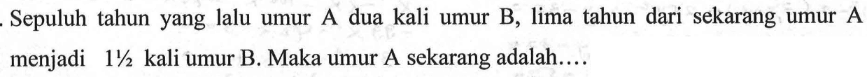 Sepuluh tahun yang lalu umur A dua kali umur B, lima tahun dari sekarang umur A menjadi 1 1/2 kali umur B. Maka umur A sekarang adalah.