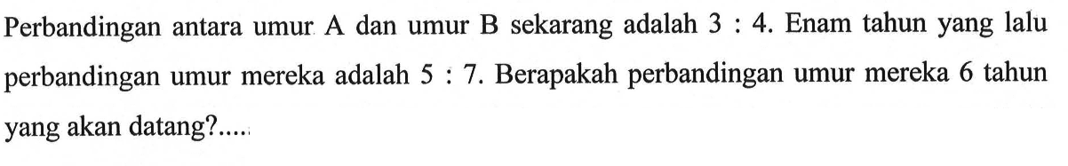 Perbandingan antara umur A dan umur B sekarang adalah 3:4. Enam tahun yang lalu perbandingan umur mereka adalah 5:7. Berapakah perbandingan umur mereka 6 tahun yang akan datang?....