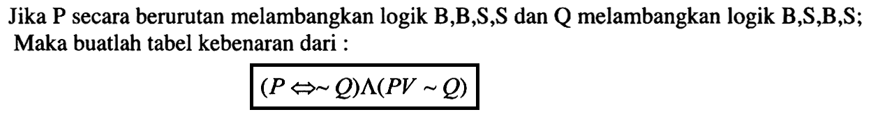 Jika P secara berurutan melambangkan logik B,B,S,S dan Q melambangkan logik B,S,B,S; Maka buatlah tabel kebenaran dari : (P <=> ~ Q) ^ (PV ~ Q) 