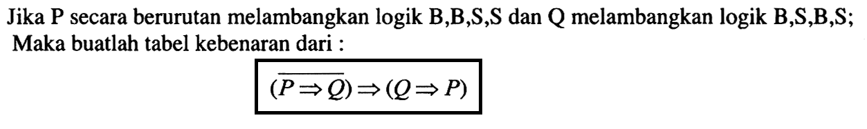 Jika P secara berurutan melambangkan logik B,B,S,S dan Q melambangkan logik B,S,B,S; Maka buatlah tabel kebenaran dari :(P => Q) =>(Q => P)