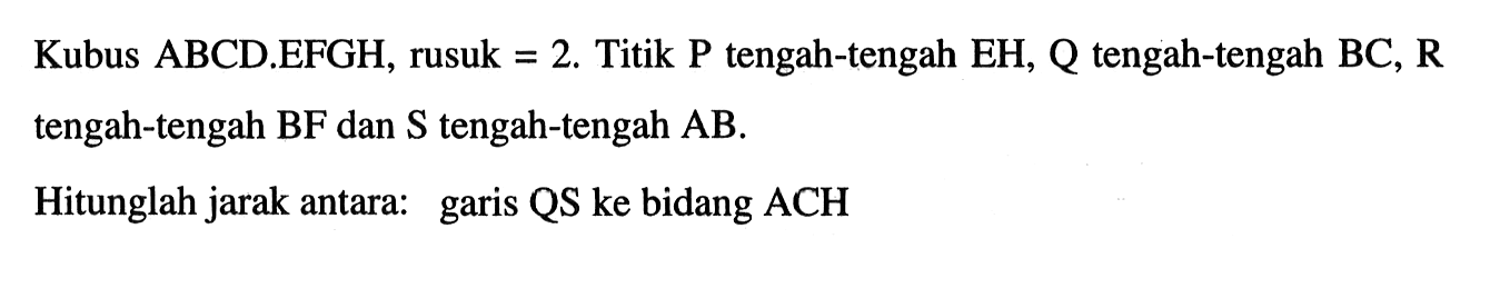 Kubus ABCD.EFGH, rusuk = 2. Titik P tengah-tengah EH, Q tengah-tengah BC, R tengah-tengah BF dan S tengah-tengah AB. Hitunglah jarak antara: garis QS ke bidang ACH