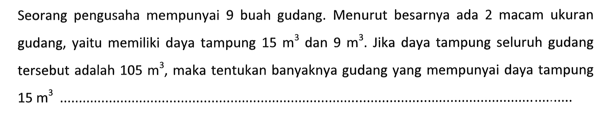 Seorang pengusaha mempunyai 9 buah gudang. Menurut besarnya ada 2 macam ukuran gudang, yaitu memiliki daya tampung 15 m^3 dan 9 m^3 Jika daya tampung seluruh gudang tersebut adalah 105 m^3, maka tentukan banyaknya gudang yang mempunyai daya tampung 15 m^3...