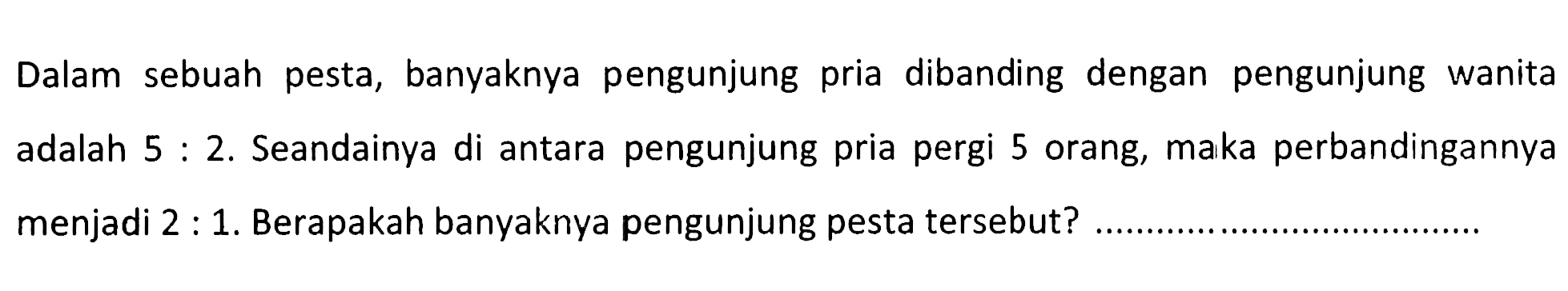 Dalam sebuah pesta, banyaknya pengunjung pria dibanding dengan pengunjung wanita adalah  5:2 . Seandainya di antara pengunjung pria pergi 5 orang, maka perbandingannya menjadi 2:1. Berapakah banyaknya pengunjung pesta tersebut? 