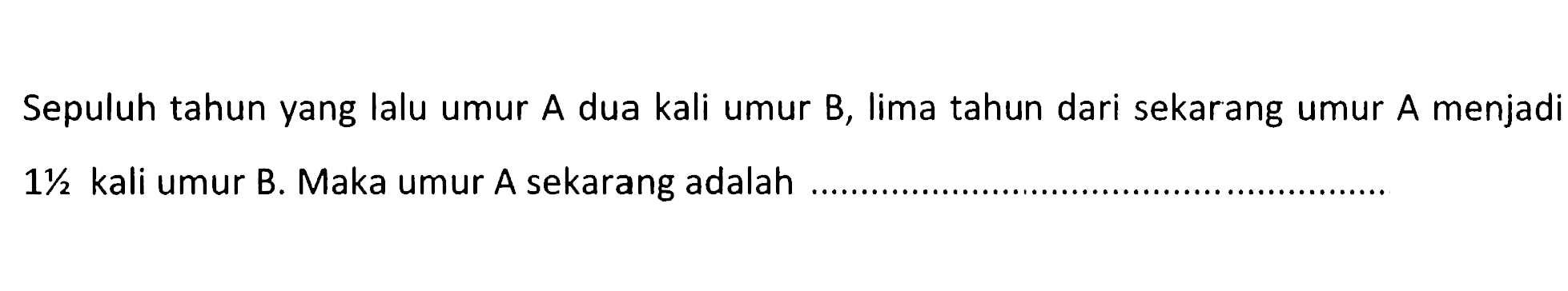 Sepuluh tahun yang lalu umur A dua kali umur B, lima tahun dari sekarang umur A menjadi 1 1/2 kali umur B. Maka umur A sekarang adalah....