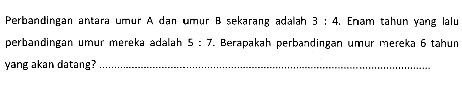 Perbandingan antara umur A dan umur B sekarang adalah 3:4. Enam tahun yang lalu perbandingan umur mereka adalah 5:7. Berapakah perbandingan umur mereka 6 tahun yang akan datang?