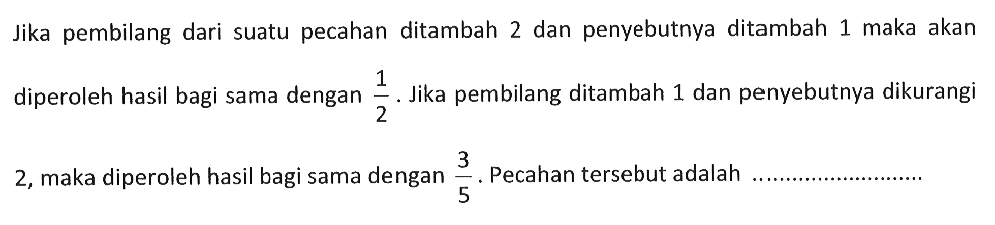 Jika pembilang dari suatu pecahan ditambah 2 dan penyebutnya ditambah 1 maka akan diperoleh hasil bagi sama dengan 1/2. Jika pembilang ditambah 1 dan penyebutnya dikurangi 2, maka diperoleh hasil bagi sama dengan 3/5. Pecahan tersebut adalah....