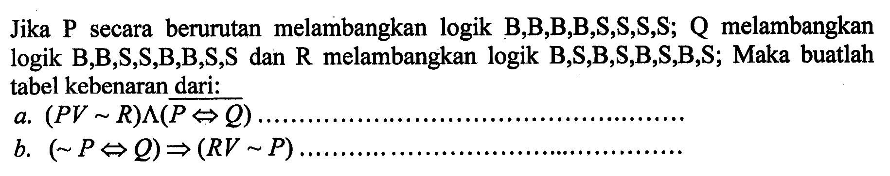 Jika P secara berurutan melambangkan logik B,B,B,B,S,S,S,S; Q melambangkan logik B,B,S,S,B,B,S,S dan R melambangkan logik B,S,B,S,B,S,B,S; Maka buatlah tabel kebenaran dari:a. (P V ~R) ^ (P <=> Q) b. (~P <=> Q) =>(R V ~P).