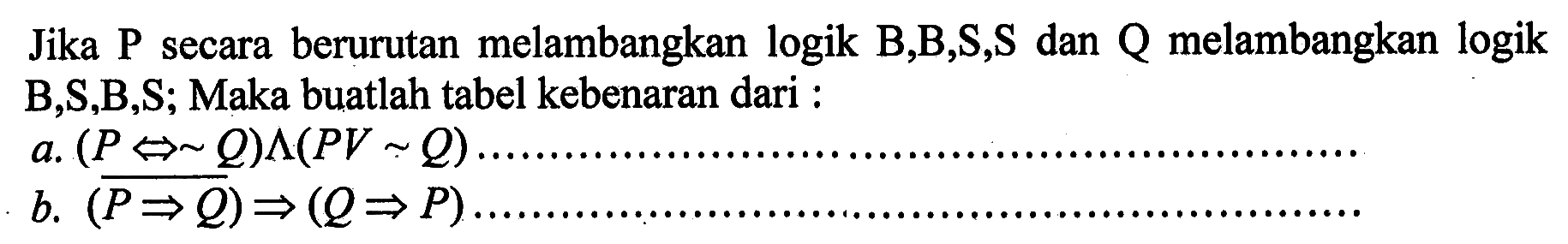 Jika P secara berurutan melambangkan logik B,B,S,S dan Q melambangkan logik B,S,B,S; Maka buatlah tabel kebenaran dari : a.  (P <=> ~ Q)^(P V~ Q). b.  (P->Q)->(Q->P). 