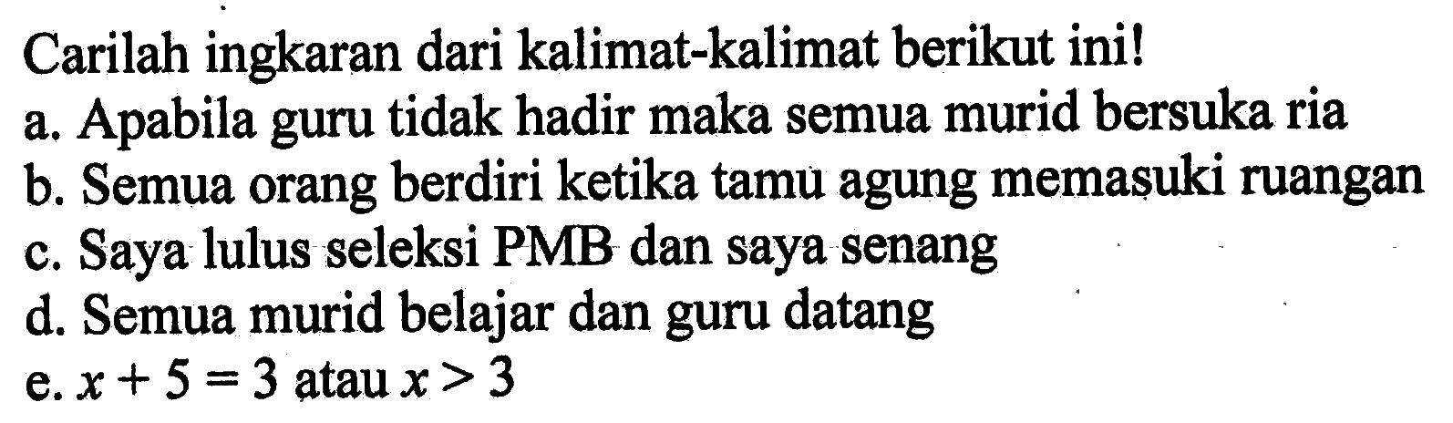 Carilah ingkaran dari kalimat-kalimat berikut ini!a. Apabila guru tidak hadir maka semua murid bersuka riab. Semua orang berdiri ketika tamu agung memasuki ruanganc. Saya lulus seleksi PMB dan saya senangd. Semua murid belajar dan guru datange. x+5=3 atau x>3