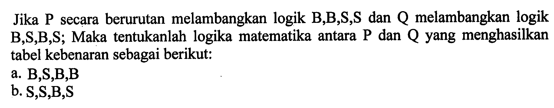 Jika kg secara berurutan melambangkan logik B, B, S, S  dan Q melambangkan logik B, S, B, S; Maka tentukanlah logika matematika antara P dan Q yang menghasilkan tabel kebenaran sebagai berikut: a. B, S, B, B b. S, S, B, S 