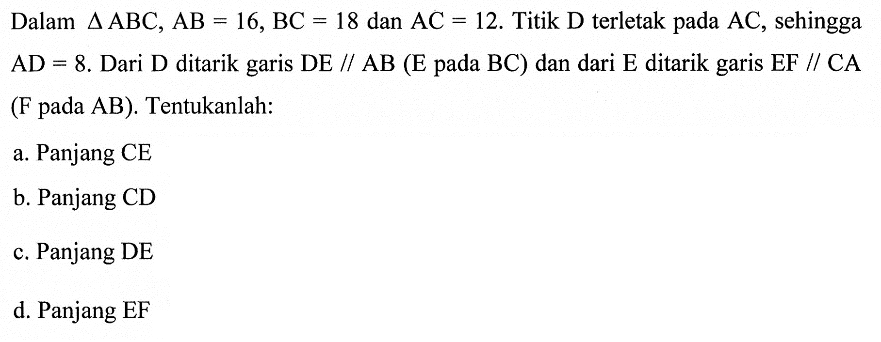 Dalam segitiga ABC, AB=16, BC=18 dan AC=12. Titik  D terletak pada  AC, sehingga  AD=8. Dari D ditarik garis DE // AB(E pada BC) dan dari E ditarik garis EF//CA (F pada AB). Tentukanlah:a. Panjang CE
b. Panjang CD
c. Panjang DE
d. Panjang EF