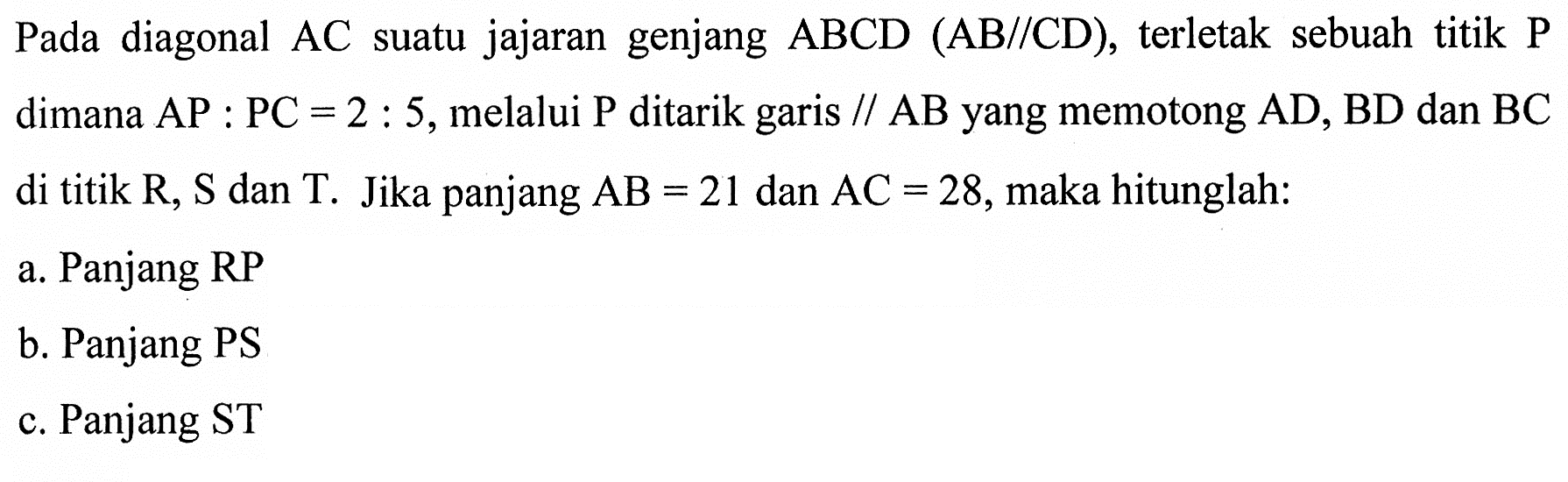 Pada diagonal AC suatu jajaran genjang ABCD(AB//CD), terletak sebuah titik kg dimana AP:PC=2:5, melalui P ditarik garis//AB yang memotong AD, BD dan BC di titik R, S dan T. Jika panjang AB=21 dan AC=28, maka hitunglah:a. Panjang RPb. Panjang PSc. Panjang ST