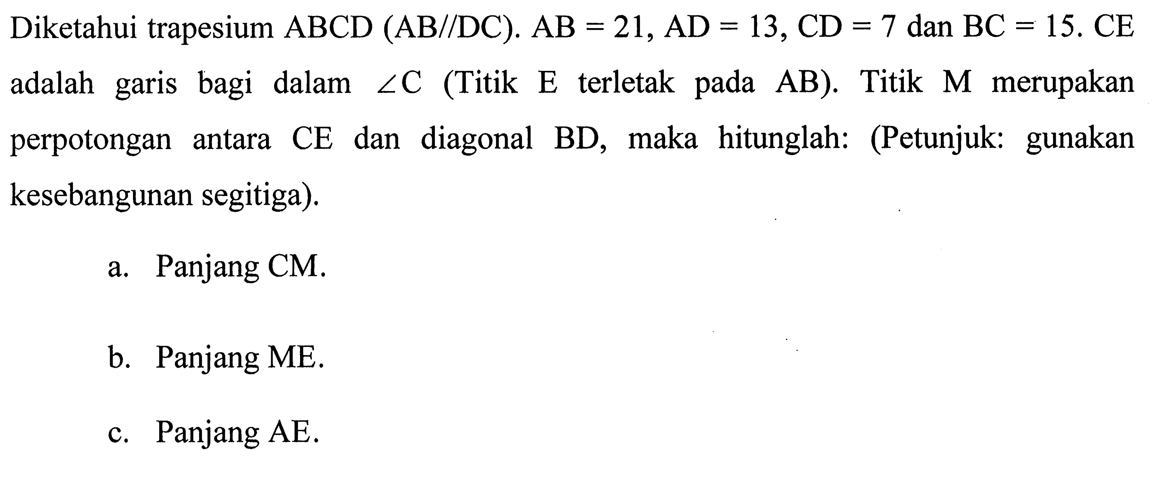 Diketahui trapesium ABCD (AB//DC). AB=21, AD=13, CD=7 dan BC=15. CE adalah garis bagi dalam sudut C (Titik E terletak pada AB). Titik M merupakan perpotongan antara CE dan diagonal BD, maka hitunglah: (Petunjuk: gunakan kesebangunan segitiga).a. Panjang CM.b. Panjang ME.c. Panjang AE.